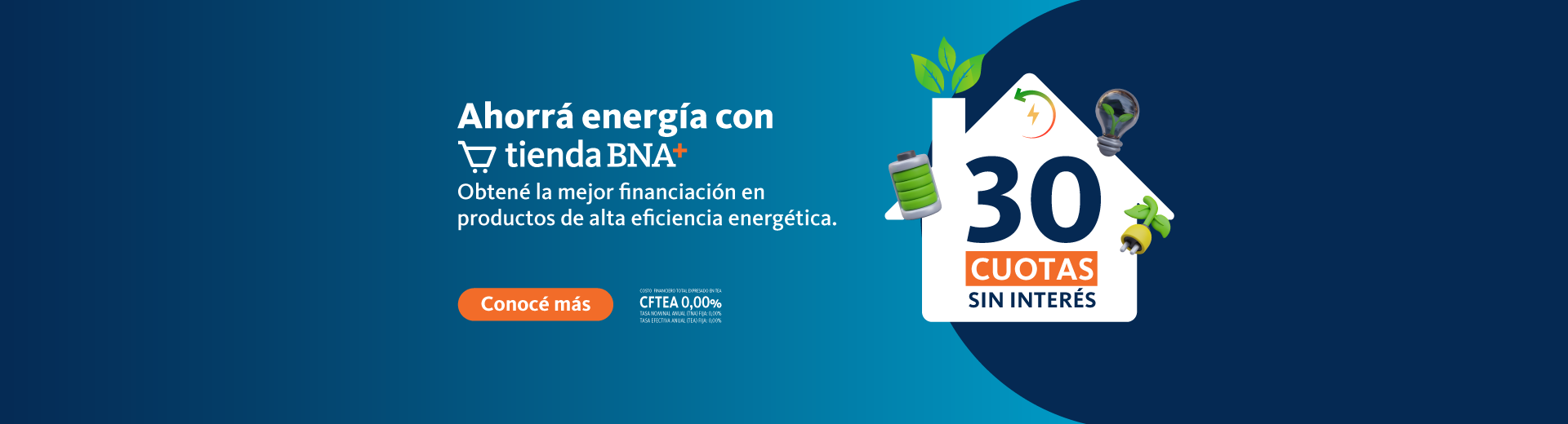 Ahorrá energía con Tienda BNA+ 30 cuotas sin interés en productos de alta eficiencia energética y amigables con el medio ambiente. Costo financiero total TEA CFTEA 0% Tasa nominal anual (TNA) Fija 0% Tasa efectiva anual (TEA) Fija 0%